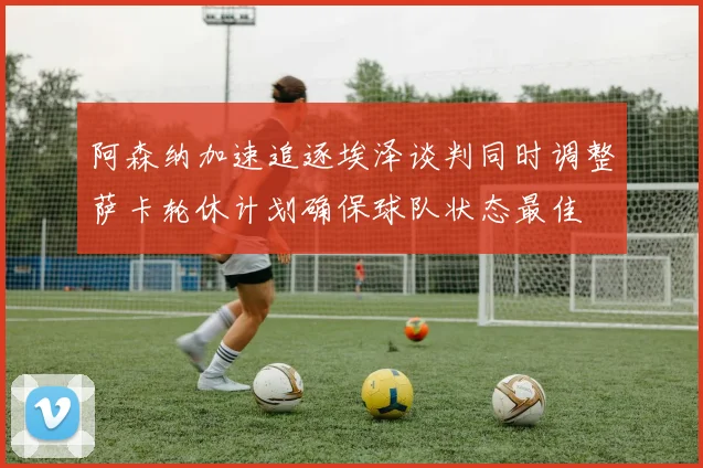 阿森纳加速追逐埃泽谈判同时调整萨卡轮休计划确保球队状态最佳
